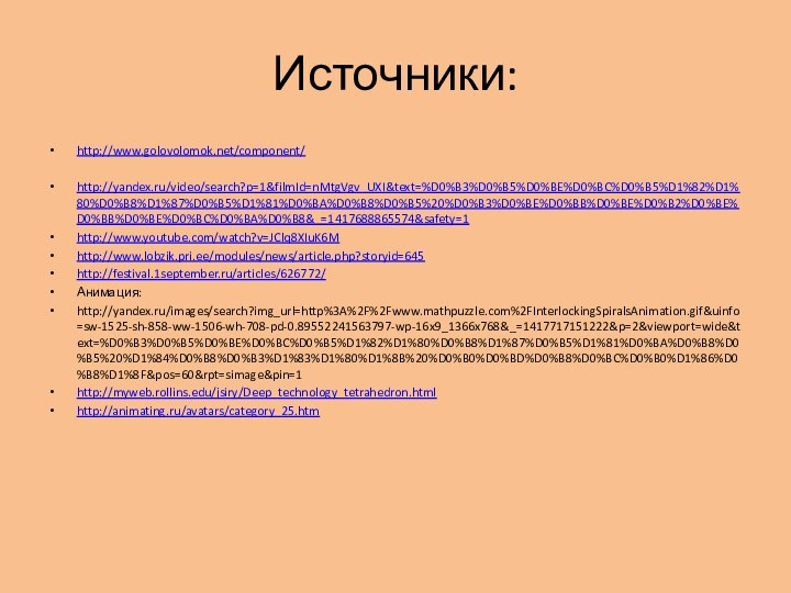 Источники: http://www.golovolomok.net/component/http://yandex.ru/video/search?p=1&filmId=nMtgVgv_UXI&text=%D0%B3%D0%B5%D0%BE%D0%BC%D0%B5%D1%82%D1%80%D0%B8%D1%87%D0%B5%D1%81%D0%BA%D0%B8%D0%B5%20%D0%B3%D0%BE%D0%BB%D0%BE%D0%B2%D0%BE%D0%BB%D0%BE%D0%BC%D0%BA%D0%B8&_=1417688865574&safety=1http://www.youtube.com/watch?v=JClq8XIuK6Mhttp://www.lobzik.pri.ee/modules/news/article.php?storyid=645http://festival.1september.ru/articles/626772/Анимация:http://yandex.ru/images/search?img_url=http%3A%2F%2Fwww.mathpuzzle.com%2FInterlockingSpiralsAnimation.gif&uinfo=sw-1525-sh-858-ww-1506-wh-708-pd-0.89552241563797-wp-16x9_1366x768&_=1417717151222&p=2&viewport=wide&text=%D0%B3%D0%B5%D0%BE%D0%BC%D0%B5%D1%82%D1%80%D0%B8%D1%87%D0%B5%D1%81%D0%BA%D0%B8%D0%B5%20%D1%84%D0%B8%D0%B3%D1%83%D1%80%D1%8B%20%D0%B0%D0%BD%D0%B8%D0%BC%D0%B0%D1%86%D0%B8%D1%8F&pos=60&rpt=simage&pin=1http://myweb.rollins.edu/jsiry/Deep_technology_tetrahedron.htmlhttp://animating.ru/avatars/category_25.htm