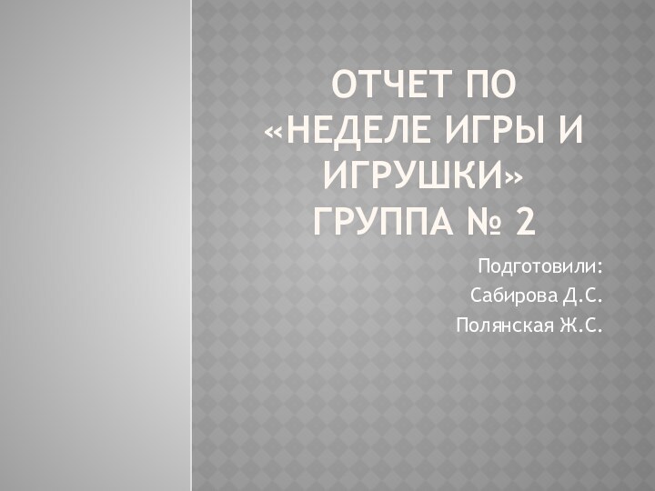 Отчет по «Неделе игры и игрушки»  группа № 2 Подготовили: Сабирова Д.С.Полянская Ж.С.