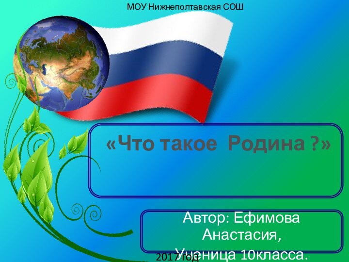 «Что такое Родина ?»Автор: Ефимова Анастасия,Ученица 10класса.2017 годМОУ Нижнеполтавская СОШ