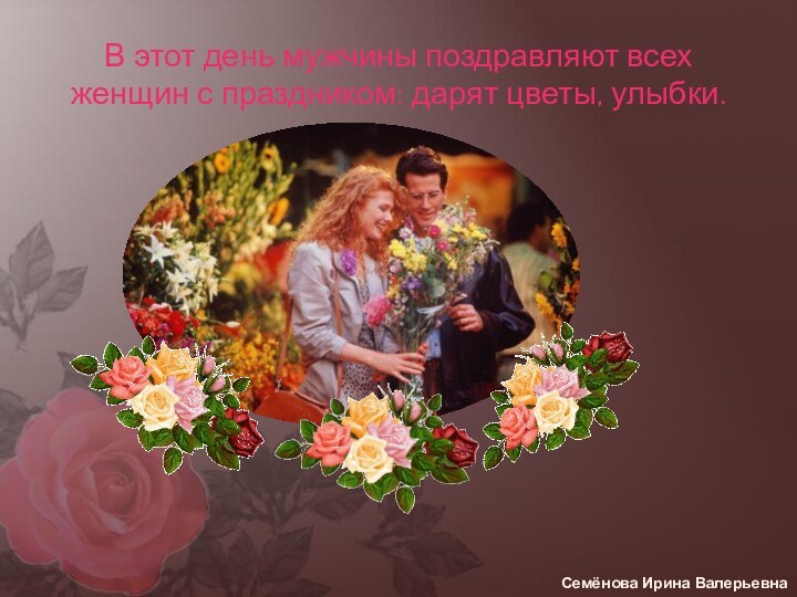 В этот день мужчины поздравляют всех женщин с праздником: дарят цветы, улыбки.Семёнова Ирина Валерьевна