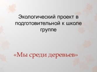 Проект по экологическому воспитанию Мы среди деревьев. презентация к занятию по окружающему миру (подготовительная группа)