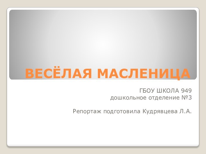 ВЕСЁЛАЯ МАСЛЕНИЦАГБОУ ШКОЛА 949дошкольное отделение №3Репортаж подготовила Кудрявцева Л.А.