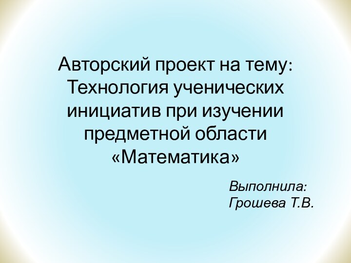 Авторский проект на тему: Технология ученических инициатив при изучении предметной области «Математика»Выполнила: