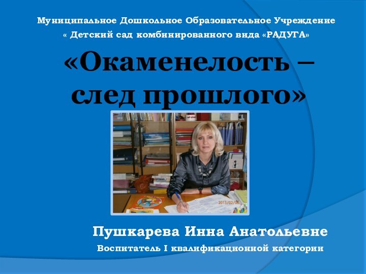 «Окаменелость – след прошлого»Пушкарева Инна АнатольевнеВоспитатель I квалификационной категорииМуниципальное Дошкольное Образовательное Учреждение