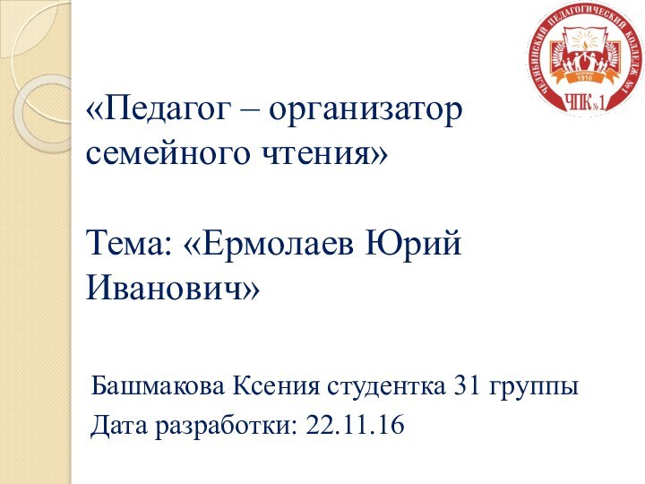 «Педагог – организатор семейного чтения»  Тема: «Ермолаев Юрий Иванович»Башмакова Ксения студентка 31 группыДата разработки: 22.11.16