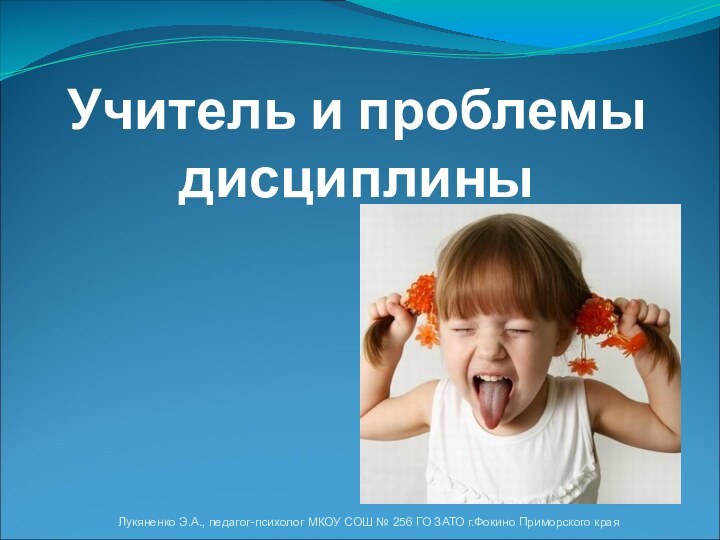 Учитель и проблемы дисциплиныЛукяненко Э.А., педагог-психолог МКОУ СОШ № 256 ГО ЗАТО г.Фокино Приморского края