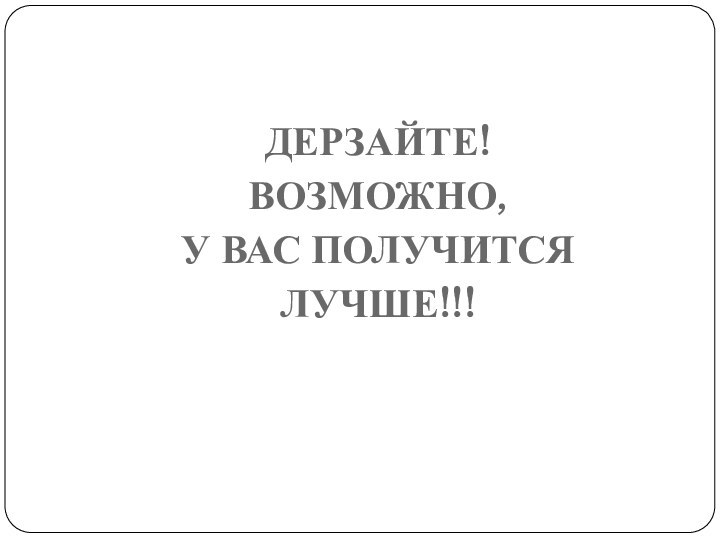 ДЕРЗАЙТЕ! ВОЗМОЖНО, У ВАС ПОЛУЧИТСЯ ЛУЧШЕ!!!