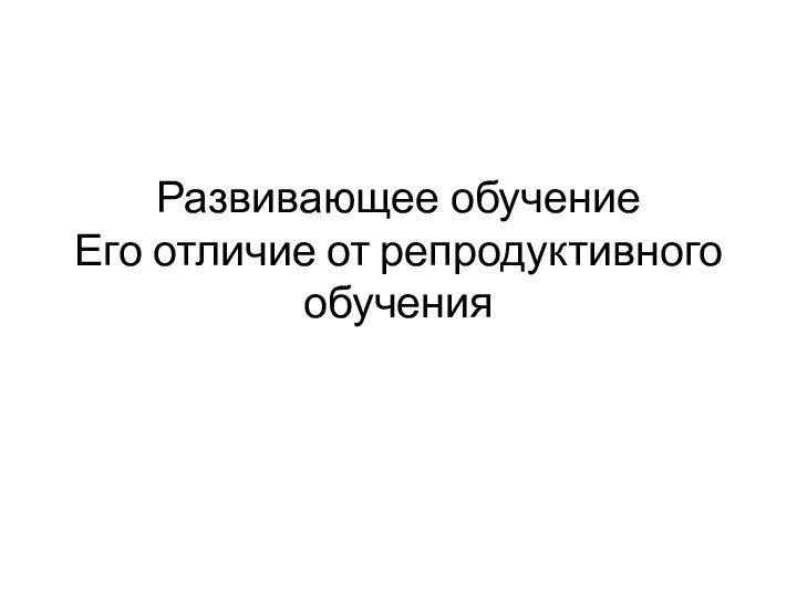 Развивающее обучение Его отличие от репродуктивного обучения