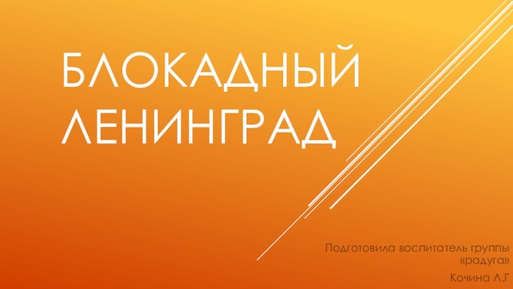 Блокадный Ленинград Подготовила воспитатель группы «радуга»Кочина Л.Г