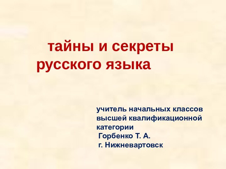 учитель начальных классоввысшей квалификационной категории Горбенко Т. А. г. Нижневартовск	тайны и секреты русского языка