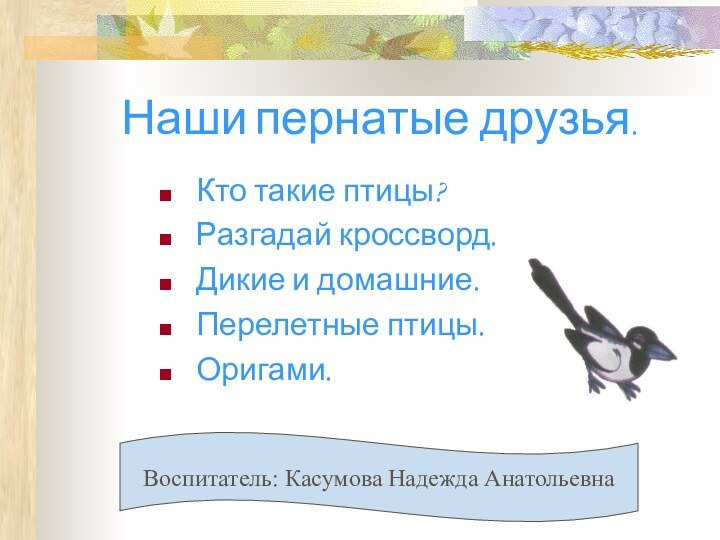 Наши пернатые друзья.Кто такие птицы?Разгадай кроссворд.Дикие и домашние.Перелетные птицы.Оригами.Воспитатель: Касумова Надежда Анатольевна