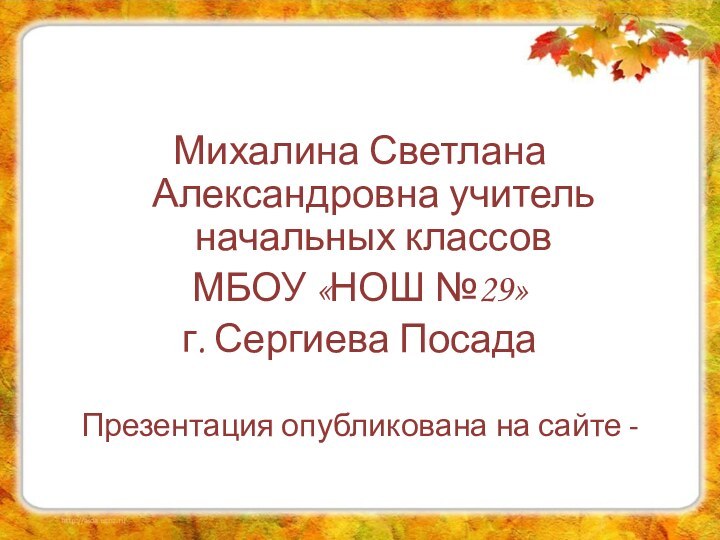 Михалина Светлана Александровна учитель начальных классов МБОУ «НОШ №29»г. Сергиева ПосадаПрезентация опубликована на сайте -