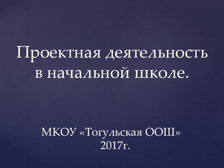 Проектная деятельность в начальной школе. МКОУ «Тогульская ООШ»    2017г.