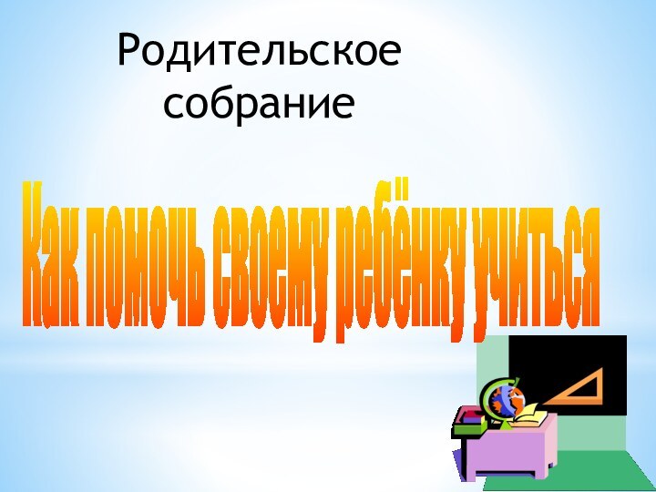 Как помочь своему ребёнку учитьсяРодительское  собрание