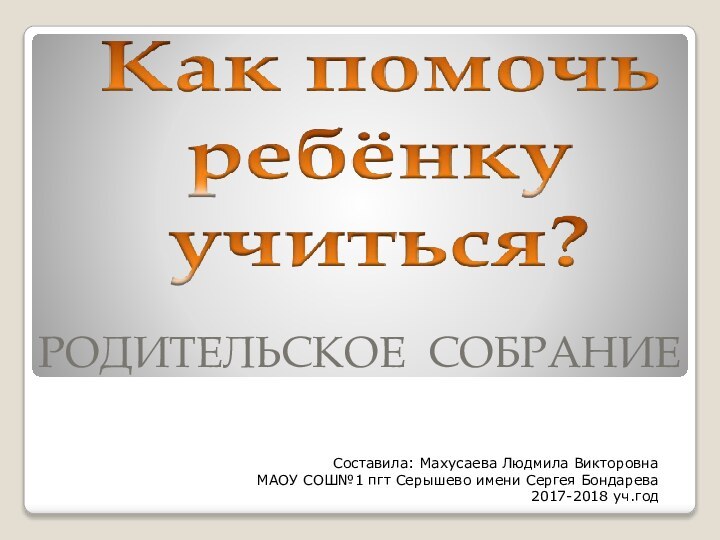 РОДИТЕЛЬСКОЕ СОБРАНИЕ Составила: Махусаева Людмила Викторовна МАОУ СОШ№1 пгт Серышево имени Сергея Бондарева2017-2018 уч.год