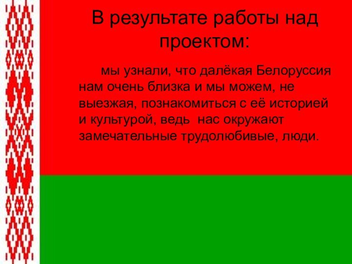 В результате работы над проектом:		мы узнали, что далёкая Белоруссия нам очень близка