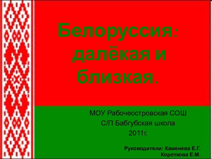 Белоруссия:  далёкая и близкая.МОУ Рабочеостровская СОШС/П Бабгубская школа2011г.Руководители: Каменева Е.Г.Короткова Е.М.