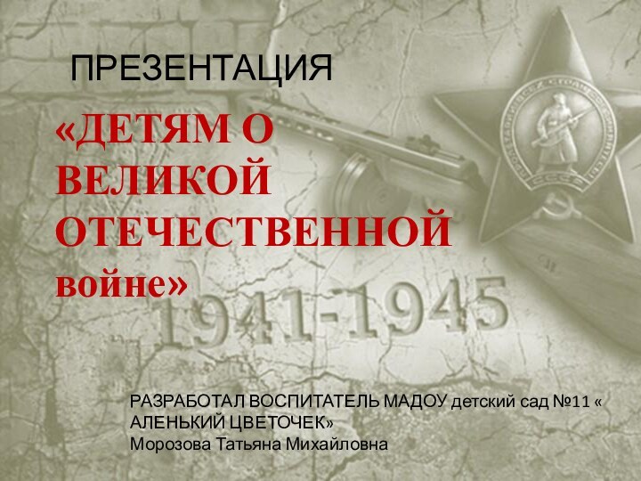«ДЕТЯМ О ВЕЛИКОЙ ОТЕЧЕСТВЕННОЙ войне»ПРЕЗЕНТАЦИЯРАЗРАБОТАЛ ВОСПИТАТЕЛЬ МАДОУ детский сад №11 « АЛЕНЬКИЙ ЦВЕТОЧЕК»Морозова Татьяна Михайловна