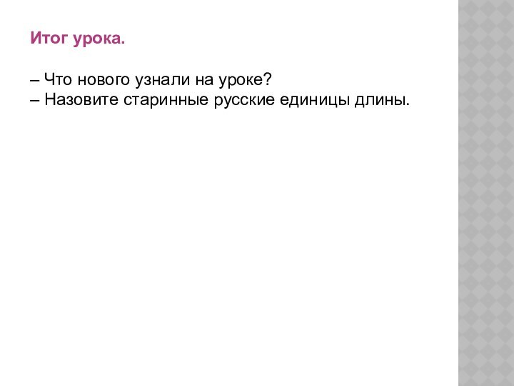 Итог урока.– Что нового узнали на уроке?– Назовите старинные русские единицы длины.