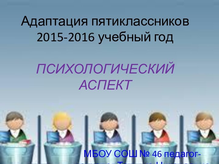 Адаптация пятиклассников 2015-2016 учебный год  ПСИХОЛОГИЧЕСКИЙ АСПЕКТ МБОУ СОШ № 46 педагог-психолог Татьяна Николаевна Желтухина