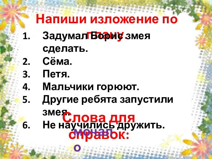 Напиши изложение по плану.Задумал Борис змея сделать.Сёма.Петя.Мальчики горюют.Другие ребята запустили змея.Не научились дружить. Слова для справок:мочало