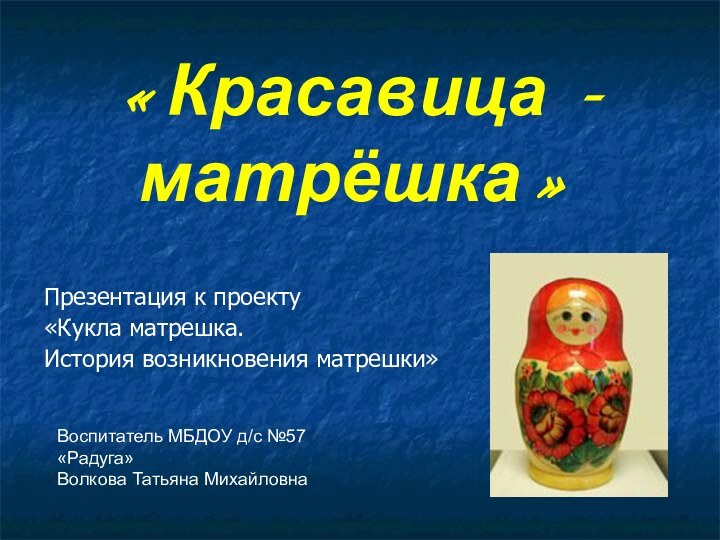 «Красавица - матрёшка»Презентация к проекту«Кукла матрешка. История возникновения матрешки»Воспитатель МБДОУ д/с №57 «Радуга»Волкова Татьяна Михайловна