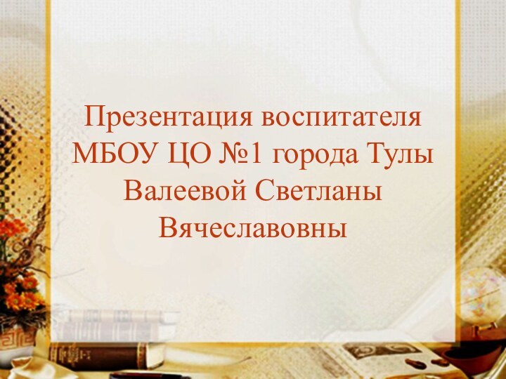 Презентация воспитателя МБОУ ЦО №1 города Тулы Валеевой Светланы Вячеславовны