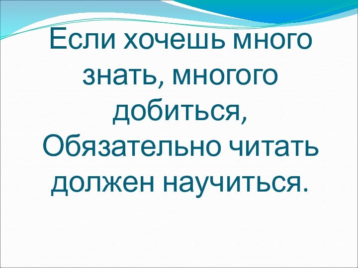 Если хочешь много знать, многого добиться, Обязательно читать должен научиться.