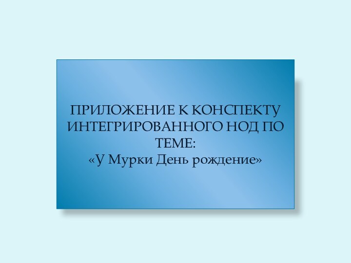 ПРИЛОЖЕНИЕ К КОНСПЕКТУ ИНТЕГРИРОВАННОГО НОД ПО ТЕМЕ:«У Мурки День рождение»