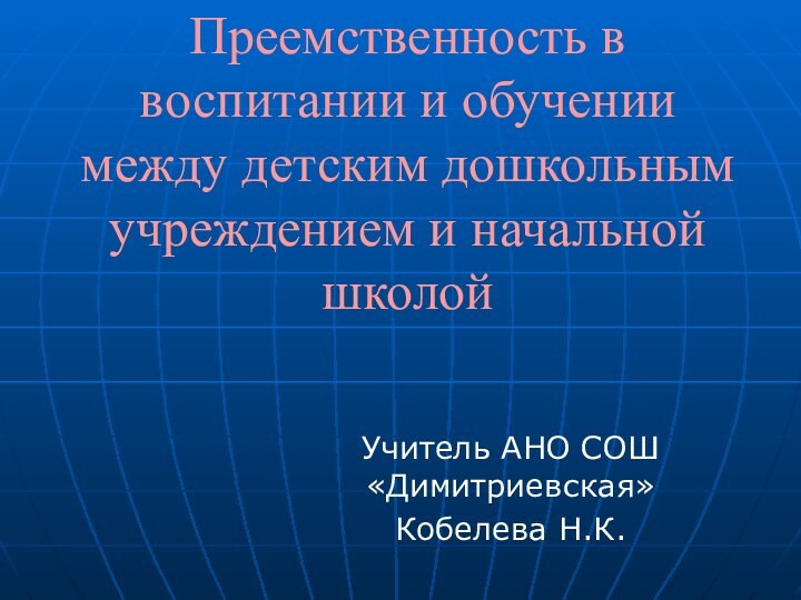 Преемственность в воспитании и обучении между детским дошкольным учреждением и начальной школойУчитель АНО СОШ «Димитриевская»Кобелева Н.К.