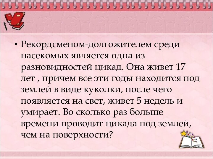 Рекордсменом-долгожителем среди насекомых является одна из разновидностей цикад. Она живет 17 лет