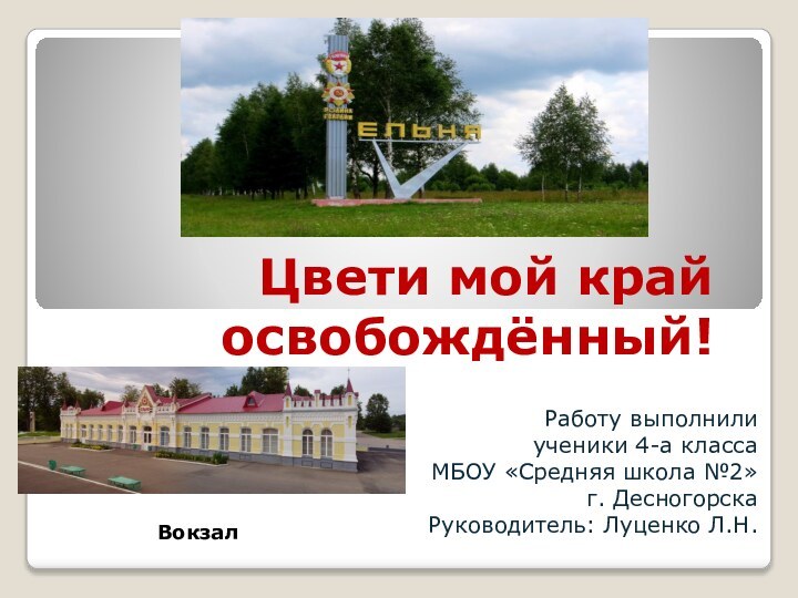 Цвети мой край освобождённый! Работу выполнили ученики 4-а классаМБОУ «Средняя школа №2»г. ДесногорскаРуководитель: Луценко Л.Н.Вокзал