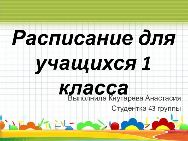 Расписание для учащихся 1 класса Выполнила Кнутарева Анастасия Студентка 43 группы