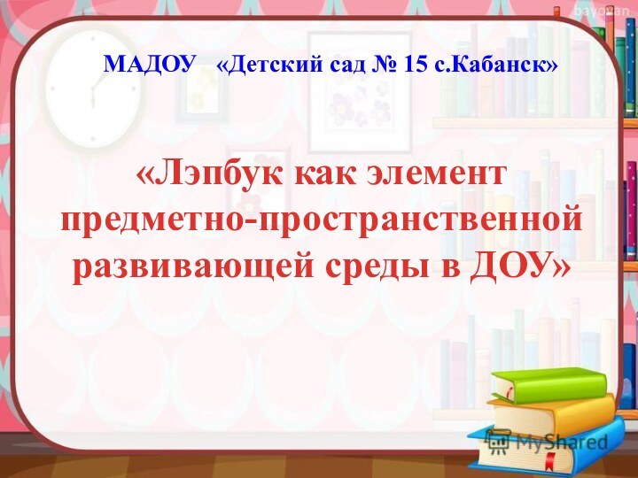 «Лэпбук как элемент предметно-пространственной развивающей среды в ДОУ»МАДОУ  «Детский сад № 15 с.Кабанск»