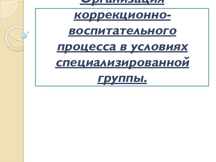 Организация коррекционно-воспитательного процесса в условиях специализированной группы.