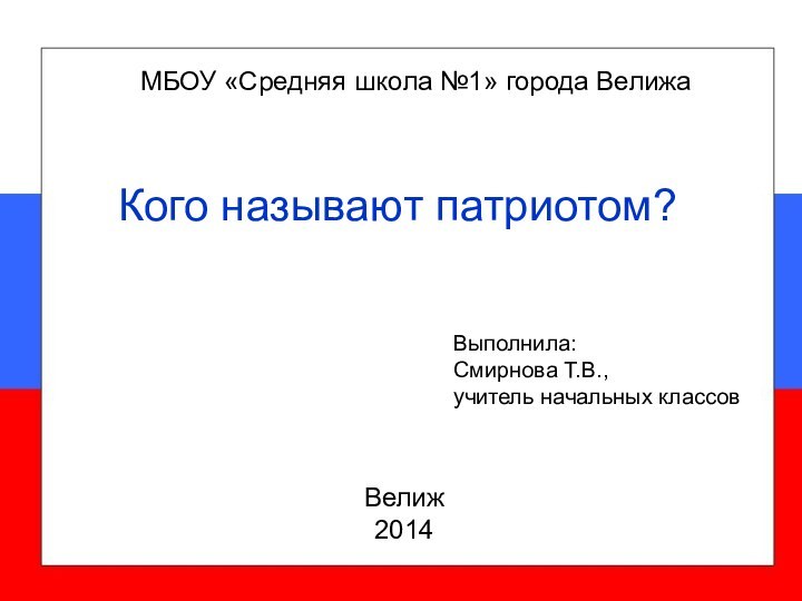 МБОУ «Средняя школа №1» города ВелижаВелиж2014Выполнила:Смирнова Т.В.,учитель начальных классовКого называют патриотом?