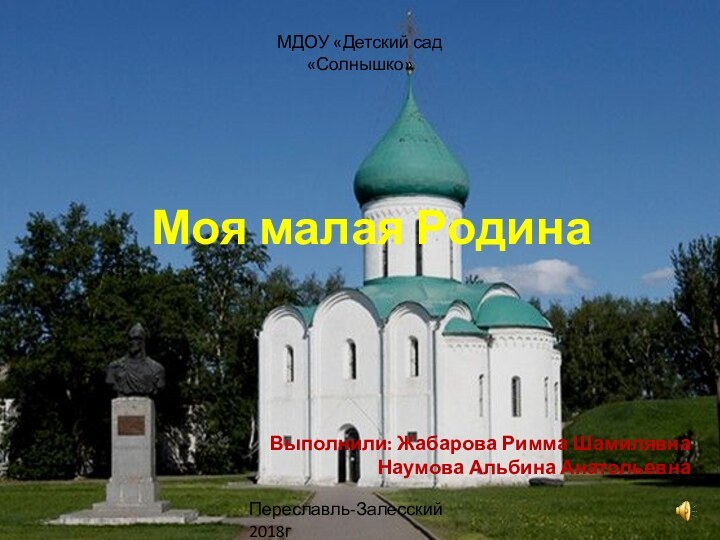 Моя малая РодинаВыполнили: Жабарова Римма Шамилявна Наумова Альбина АнатольевнаМДОУ «Детский сад «Солнышко»Переславль-Залесский 2018г