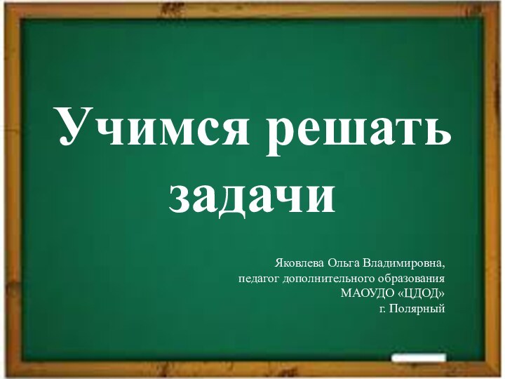 Учимся решать задачиЯковлева Ольга Владимировна,  педагог дополнительного образования  МАОУДО «ЦДОД»  г. Полярный