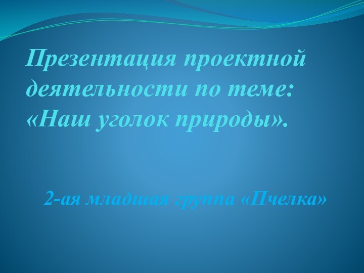 Презентация проектной деятельности по теме:  «Наш уголок природы».  2-ая младшая группа «Пчелка»