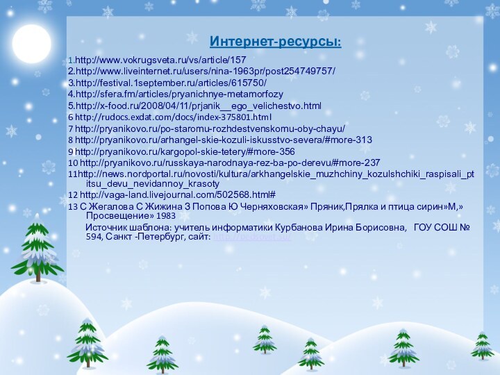 Интернет-ресурсы:1.http://www.vokrugsveta.ru/vs/article/1572.http://www.liveinternet.ru/users/nina-1963pr/post254749757/3.http://festival.1september.ru/articles/615750/4.http://sfera.fm/articles/pryanichnye-metamorfozy5.http://x-food.ru/2008/04/11/prjanik__ego_velichestvo.html6 http://rudocs.exdat.com/docs/index-375801.html7 http://pryanikovo.ru/po-staromu-rozhdestvenskomu-oby-chayu/8 http://pryanikovo.ru/arhangel-skie-kozuli-iskusstvo-severa/#more-3139 http://pryanikovo.ru/kargopol-skie-tetery/#more-35610 http://pryanikovo.ru/russkaya-narodnaya-rez-ba-po-derevu/#more-23711http://news.nordportal.ru/novosti/kultura/arkhangelskie_muzhchiny_kozulshchiki_raspisali_ptitsu_devu_nevidannoy_krasoty12 http://vaga-land.livejournal.com/502568.html#13 С Жегалова С Жижина З