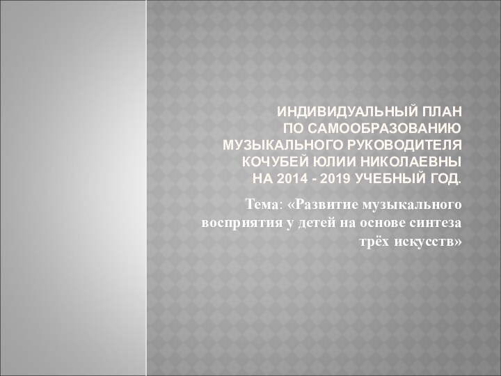 ИНДИВИДУАЛЬНЫЙ ПЛАН ПО САМООБРАЗОВАНИЮ МУЗЫКАЛЬНОГО РУКОВОДИТЕЛЯ КОЧУБЕЙ ЮЛИИ НИКОЛАЕВНЫ НА 2014 -