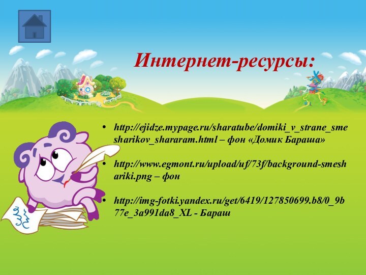 Интернет-ресурсы:http://ejidze.mypage.ru/sharatube/domiki_v_strane_smesharikov_shararam.html – фон «Домик Бараша»http://www.egmont.ru/upload/uf/73f/background-smeshariki.png – фонhttp://img-fotki.yandex.ru/get/6419/127850699.b8/0_9b77e_3a991da8_XL - Бараш