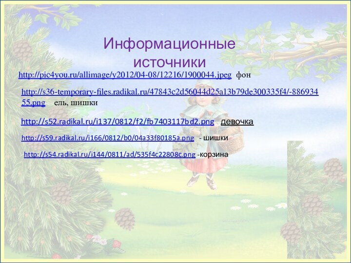 http://s52.radikal.ru/i137/0812/f2/fb7403117bd2.png - девочкаИнформационные источникиhttp://s36-temporary-files.radikal.ru/47843c2d56044d25a13b79de300335f4/-88693455.png  ель, шишки http://pic4you.ru/allimage/y2012/04-08/12216/1900044.jpeg фонhttp://s59.radikal.ru/i166/0812/b0/04a33f80185a.png  - шишкиhttp://s54.radikal.ru/i144/0811/ad/535f4c22808c.png -корзина