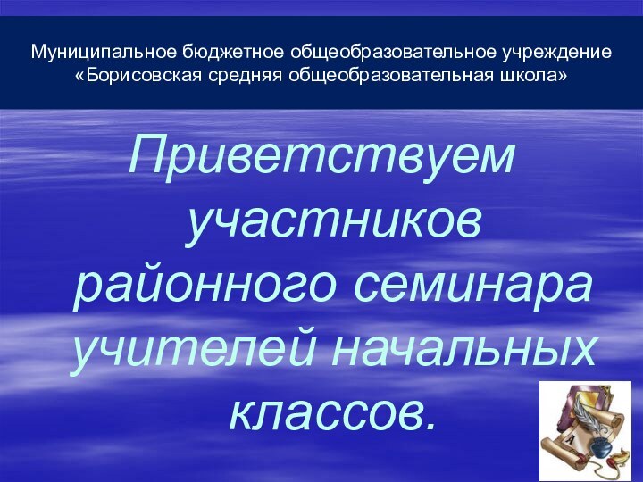 Муниципальное бюджетное общеобразовательное учреждение «Борисовская средняя общеобразовательная школа»Приветствуем участников районного семинара учителей начальных классов.