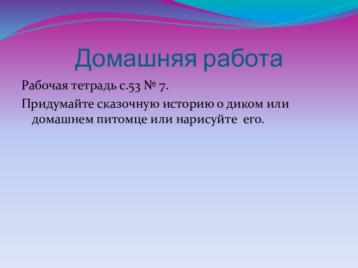 Домашняя работаРабочая тетрадь с.53 № 7.Придумайте сказочную историю о диком или домашнем питомце или нарисуйте его.