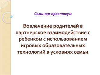Семинар-практикум для педагогов. Вовлечение родителей в партнерское взаимодействие с ребенком с использованием игровых образовательных технологий в условиях семьи. презентация к уроку (младшая, средняя, старшая, подготовительная группа) по теме