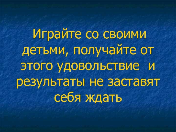 Играйте со своими детьми, получайте от этого удовольствие и результаты не заставят себя ждать