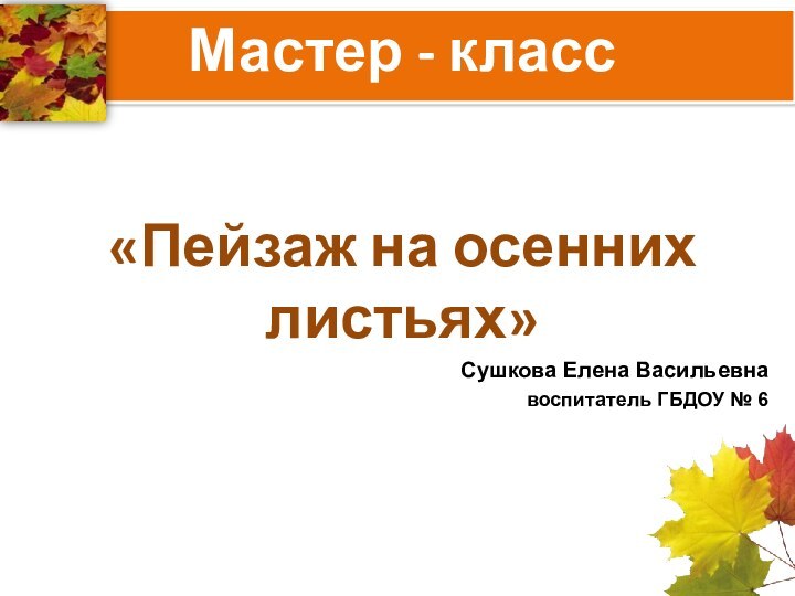 «Пейзаж на осенних листьях»Сушкова Елена Васильевнавоспитатель ГБДОУ № 6Мастер - класс