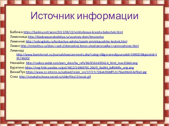 Источник информацииБабочка https://bashny.net/aeon/2013/08/22/volshebnaya-krasota-babochek.htmlЛимонница http://kladowayarukodeliya.ru/uyutnyiy-dom/limonnitsaЛимонник http://vokrugkota.ru/koshachya-apteka/zapahi-privlekayushhie-koshek.htmlЛимон http://miloelitso.ru/dom-i-sad-2/domashnij-limon-uhod-peresadka-i-razmnozhenie.htmlЛимонад http://www.liveinternet.ru/journalshowcomments.php?categ=0&go=prev&journalid=5999259&jpostid=395746002Незнайка http://rudocs.exdat.com/pars_docs/tw_refs/86/85614/85614_html_mac25b60.pngБуратино https://img-fotki.yandex.ru/get/4812/16969765.266/0_9ad44_bdfd40fe_orig.pngВинниПух https://www.1c-interes.ru/upload/resize_src/37/37c728a4cfdddf53179ae89e654ef8a0.jpgСова http://ninakutischewa.narod.ru/olderfiles/2/sova1.gif