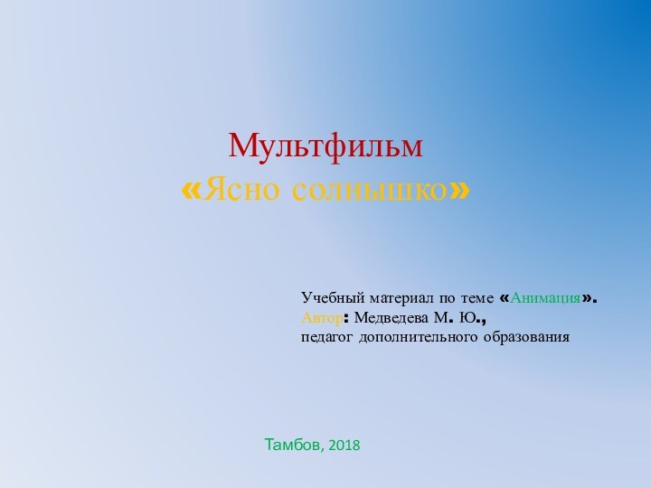 Мультфильм  «Ясно солнышко» Учебный материал по теме «Анимация».Автор: Медведева М. Ю., педагог дополнительного образованияТамбов, 2018